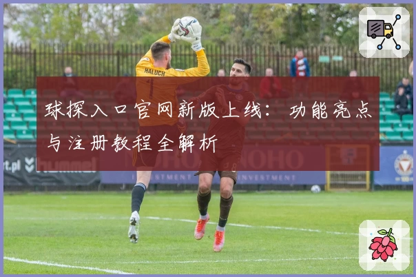 球探入口官网新版上线：功能亮点与注册教程全解析