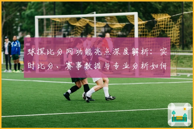 球探比分网功能亮点深度解析：实时比分、赛事数据与专业分析如何全方面提升用户体验
