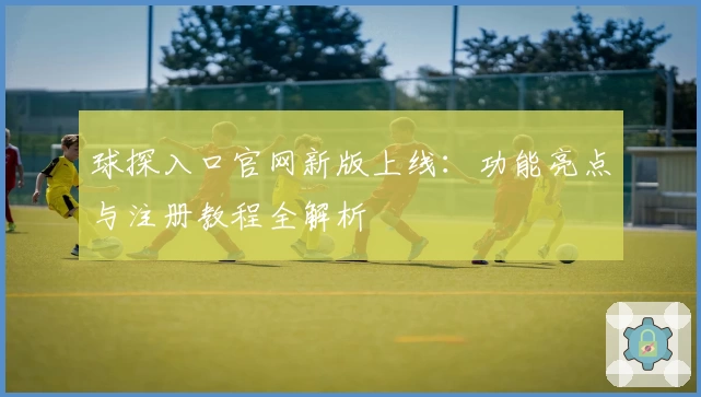 球探入口官网新版上线：功能亮点与注册教程全解析