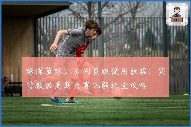 球探篮球比分网页版使用教程：实时数据更新与赛况解析全攻略