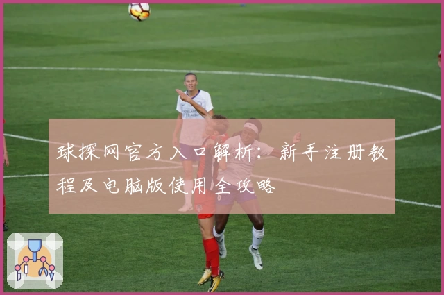 球探网官方入口解析：新手注册教程及电脑版使用全攻略