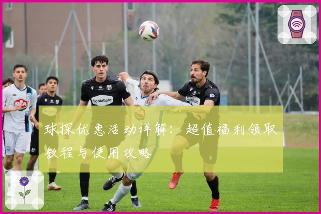 球探优惠活动详解：超值福利领取教程与使用攻略