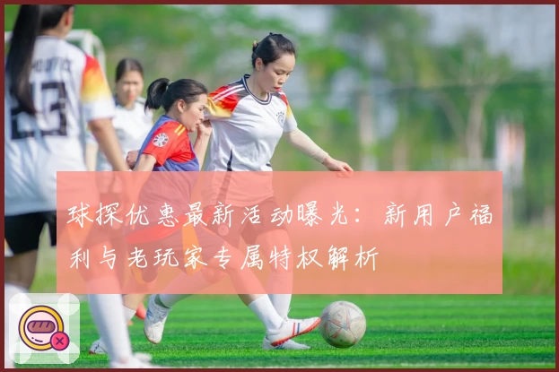 球探优惠最新活动曝光:新用户福利与老玩家专属特权解析