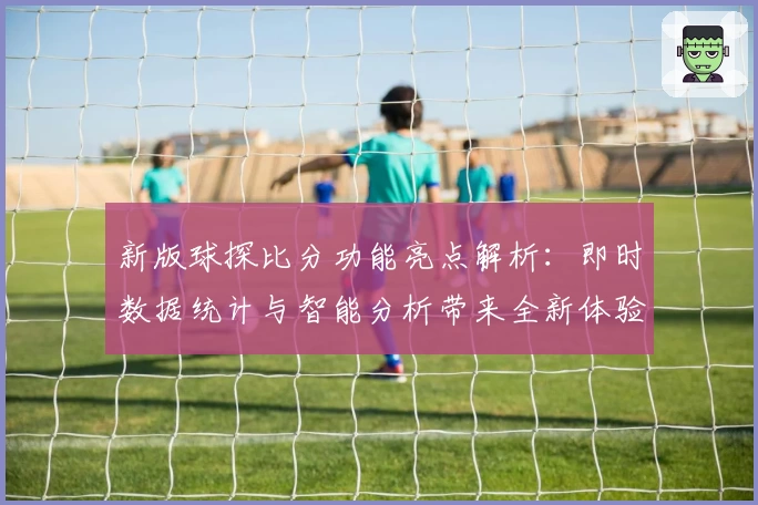 新版球探比分功能亮点解析：即时数据统计与智能分析带来全新体验
