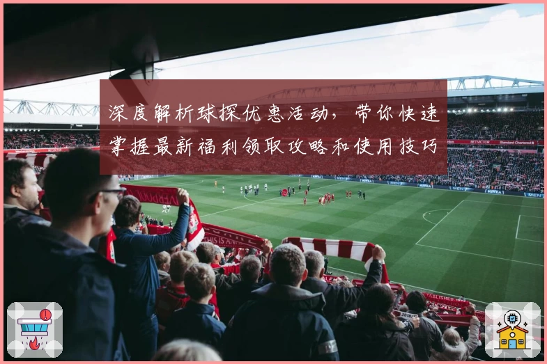 深度解析球探优惠活动，带你快速掌握最新福利领取攻略和使用技巧