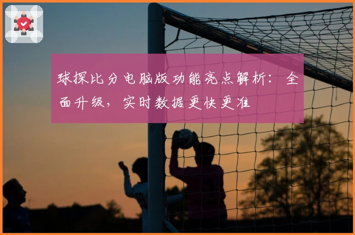 球探比分电脑版功能亮点解析:全面升级,实时数据更快更准