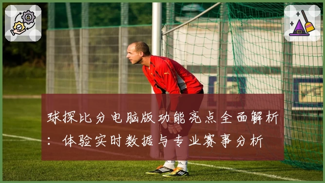 球探比分电脑版功能亮点全面解析：体验实时数据与专业赛事分析