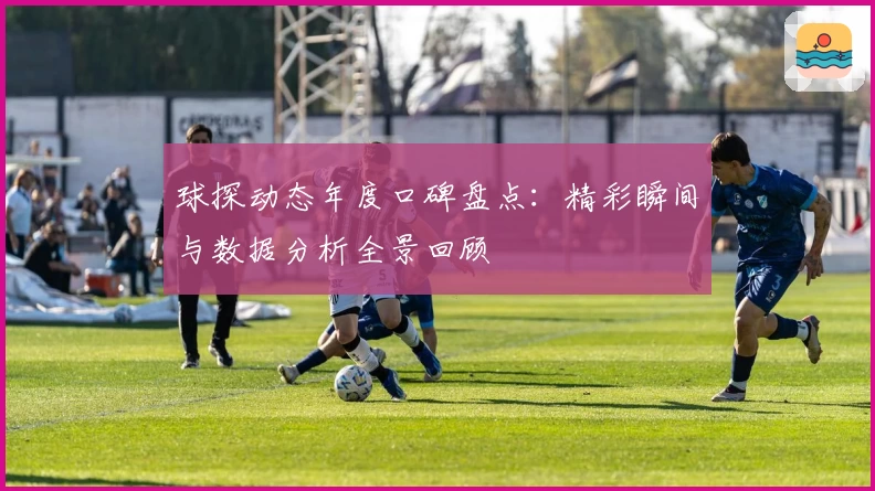 球探动态年度口碑盘点:精彩瞬间与数据分析全景回顾