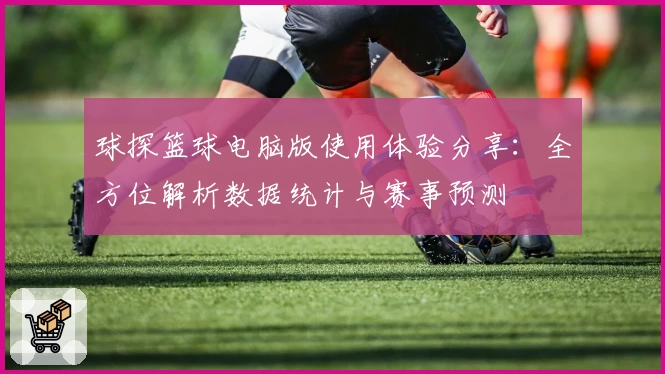 球探篮球电脑版使用体验分享:全方位解析数据统计与赛事预测