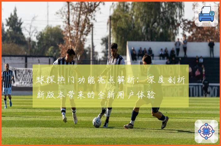 球探热门功能亮点解析:深度剖析新版本带来的全新用户体验