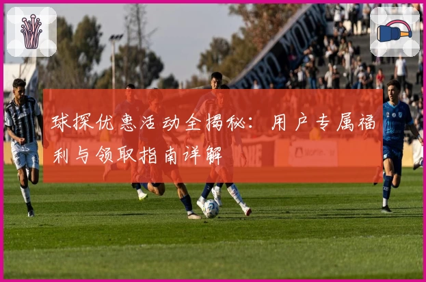 球探优惠活动全揭秘:用户专属福利与领取指南详解