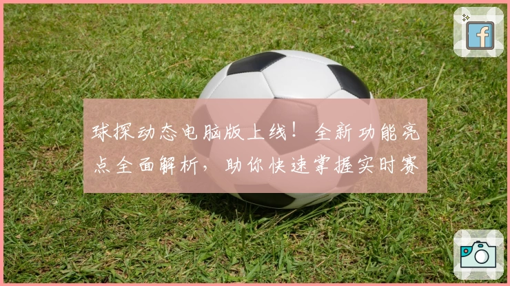 球探动态电脑版上线！全新功能亮点全面解析，助你快速掌握实时赛事资讯