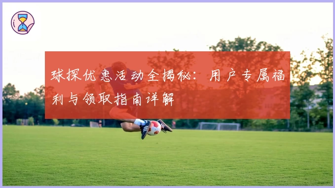 球探优惠活动全揭秘:用户专属福利与领取指南详解